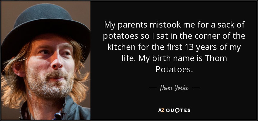My parents mistook me for a sack of potatoes so I sat in the corner of the kitchen for the first 13 years of my life. My birth name is Thom Potatoes. - Thom Yorke