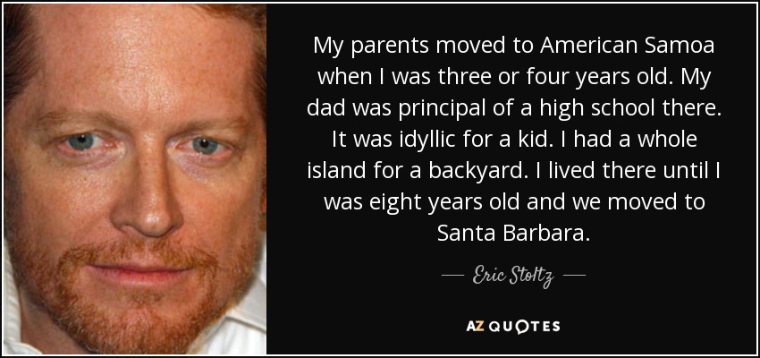 My parents moved to American Samoa when I was three or four years old. My dad was principal of a high school there. It was idyllic for a kid. I had a whole island for a backyard. I lived there until I was eight years old and we moved to Santa Barbara. - Eric Stoltz