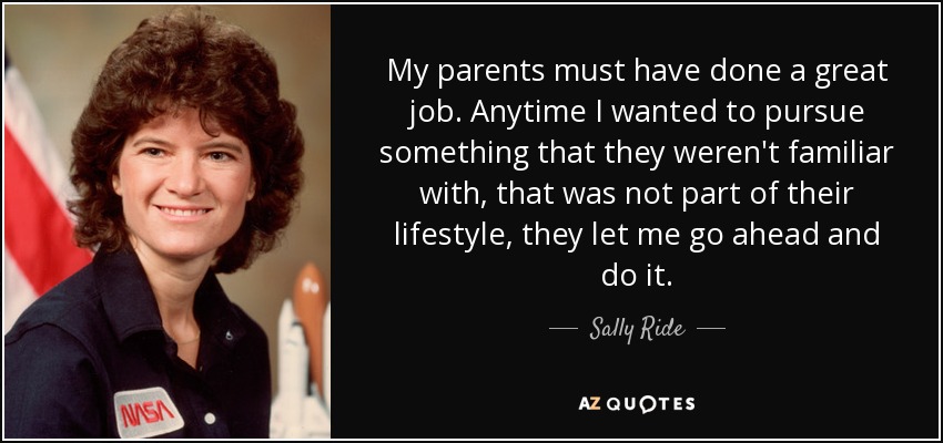 My parents must have done a great job. Anytime I wanted to pursue something that they weren't familiar with, that was not part of their lifestyle, they let me go ahead and do it. - Sally Ride