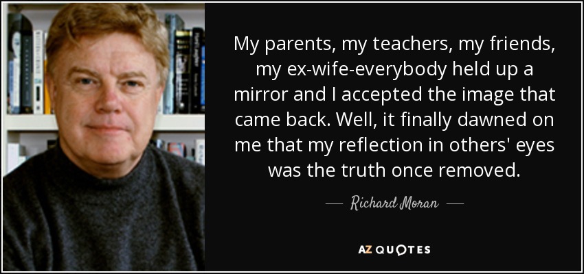 My parents, my teachers, my friends, my ex-wife-everybody held up a mirror and I accepted the image that came back. Well, it finally dawned on me that my reflection in others' eyes was the truth once removed. - Richard Moran