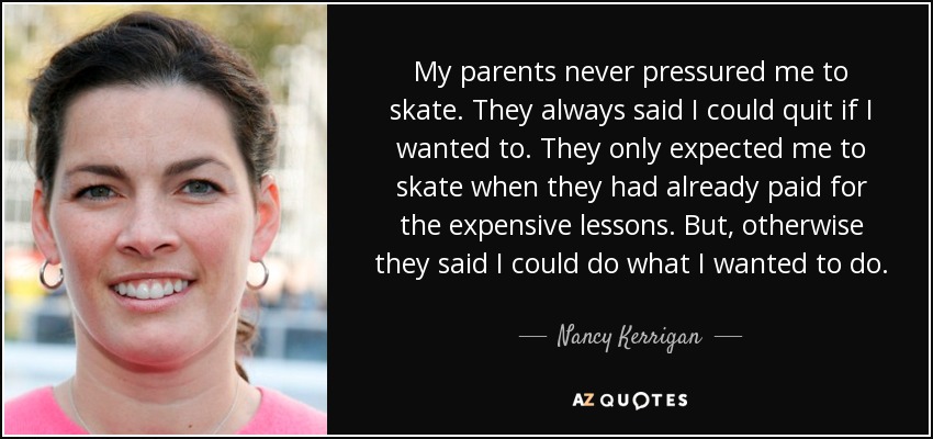 My parents never pressured me to skate. They always said I could quit if I wanted to. They only expected me to skate when they had already paid for the expensive lessons. But, otherwise they said I could do what I wanted to do. - Nancy Kerrigan