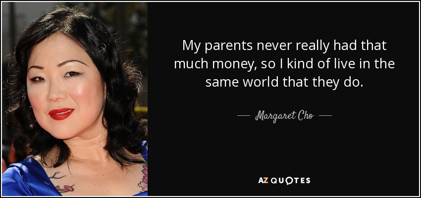 My parents never really had that much money, so I kind of live in the same world that they do. - Margaret Cho