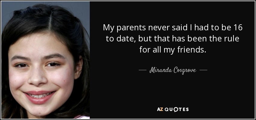 My parents never said I had to be 16 to date, but that has been the rule for all my friends. - Miranda Cosgrove