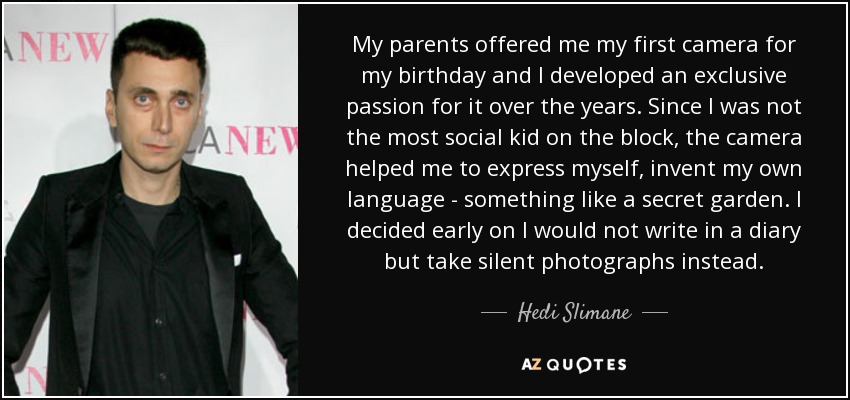 My parents offered me my first camera for my birthday and I developed an exclusive passion for it over the years. Since I was not the most social kid on the block, the camera helped me to express myself, invent my own language - something like a secret garden. I decided early on I would not write in a diary but take silent photographs instead. - Hedi Slimane