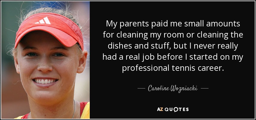 My parents paid me small amounts for cleaning my room or cleaning the dishes and stuff, but I never really had a real job before I started on my professional tennis career. - Caroline Wozniacki