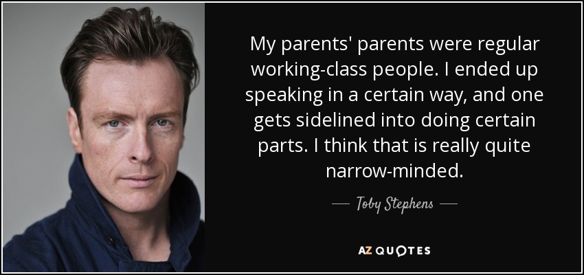 My parents' parents were regular working-class people. I ended up speaking in a certain way, and one gets sidelined into doing certain parts. I think that is really quite narrow-minded. - Toby Stephens
