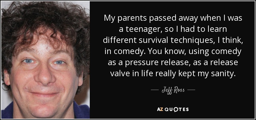 My parents passed away when I was a teenager, so I had to learn different survival techniques, I think, in comedy. You know, using comedy as a pressure release, as a release valve in life really kept my sanity. - Jeff Ross