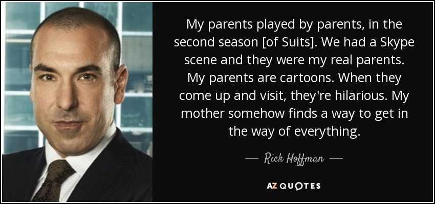 My parents played by parents, in the second season [of Suits]. We had a Skype scene and they were my real parents. My parents are cartoons. When they come up and visit, they're hilarious. My mother somehow finds a way to get in the way of everything. - Rick Hoffman