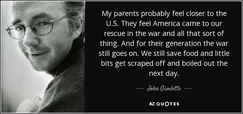 My parents probably feel closer to the U.S. They feel America came to our rescue in the war and all that sort of thing. And for their generation the war still goes on. We still save food and little bits get scraped off and boiled out the next day. - John Gimlette