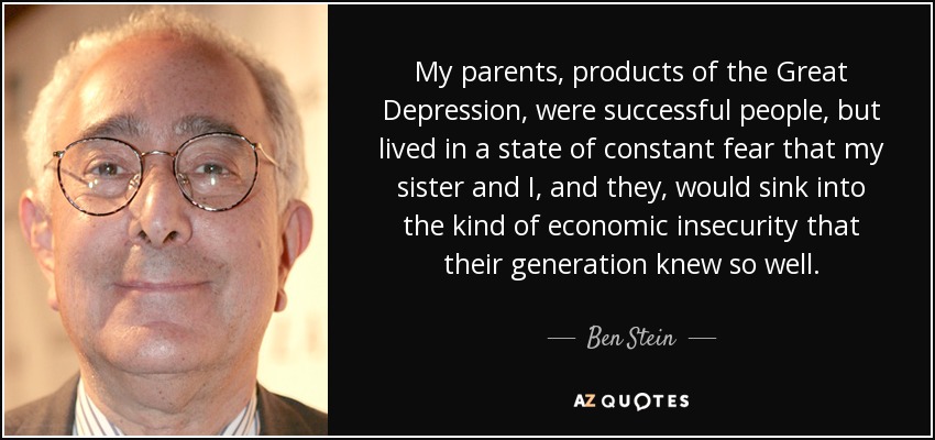 My parents, products of the Great Depression, were successful people, but lived in a state of constant fear that my sister and I, and they, would sink into the kind of economic insecurity that their generation knew so well. - Ben Stein
