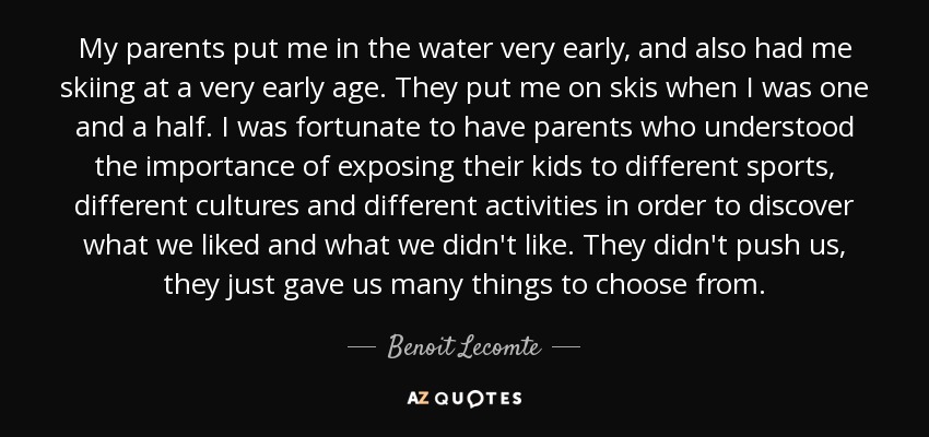 My parents put me in the water very early, and also had me skiing at a very early age. They put me on skis when I was one and a half. I was fortunate to have parents who understood the importance of exposing their kids to different sports, different cultures and different activities in order to discover what we liked and what we didn't like. They didn't push us, they just gave us many things to choose from. - Benoit Lecomte