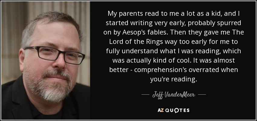 My parents read to me a lot as a kid, and I started writing very early, probably spurred on by Aesop's fables. Then they gave me The Lord of the Rings way too early for me to fully understand what I was reading, which was actually kind of cool. It was almost better - comprehension's overrated when you're reading. - Jeff VanderMeer