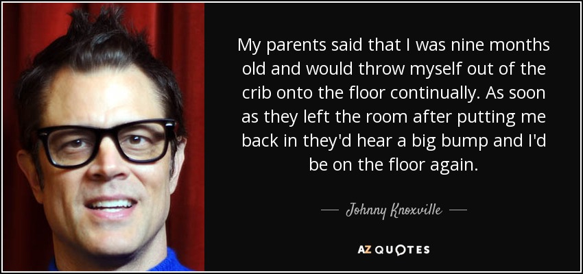 My parents said that I was nine months old and would throw myself out of the crib onto the floor continually. As soon as they left the room after putting me back in they'd hear a big bump and I'd be on the floor again. - Johnny Knoxville