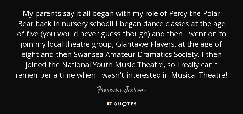 My parents say it all began with my role of Percy the Polar Bear back in nursery school! I began dance classes at the age of five (you would never guess though) and then I went on to join my local theatre group, Glantawe Players, at the age of eight and then Swansea Amateur Dramatics Society. I then joined the National Youth Music Theatre, so I really can't remember a time when I wasn't interested in Musical Theatre! - Francesca Jackson