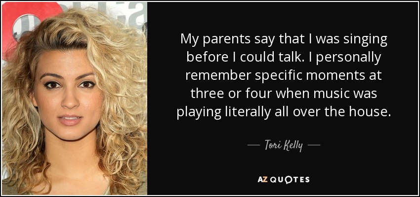 My parents say that I was singing before I could talk. I personally remember specific moments at three or four when music was playing literally all over the house. - Tori Kelly