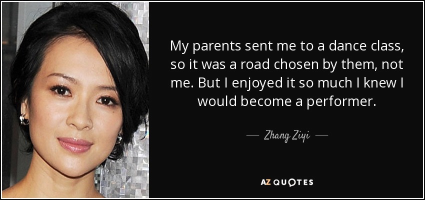 My parents sent me to a dance class, so it was a road chosen by them, not me. But I enjoyed it so much I knew I would become a performer. - Zhang Ziyi