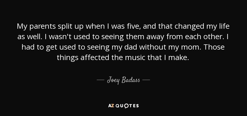 My parents split up when I was five, and that changed my life as well. I wasn't used to seeing them away from each other. I had to get used to seeing my dad without my mom. Those things affected the music that I make. - Joey Badass