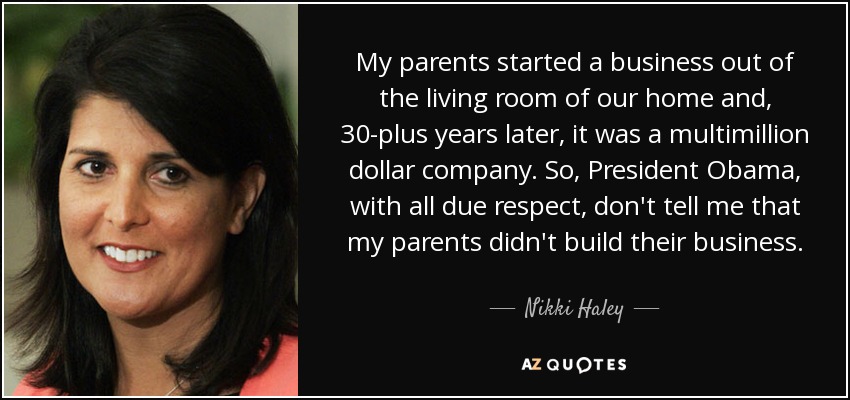 My parents started a business out of the living room of our home and, 30-plus years later, it was a multimillion dollar company. So, President Obama, with all due respect, don't tell me that my parents didn't build their business. - Nikki Haley