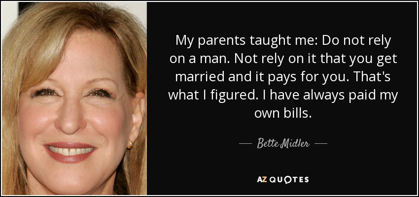 My parents taught me: Do not rely on a man. Not rely on it that you get married and it pays for you. That's what I figured. I have always paid my own bills. - Bette Midler