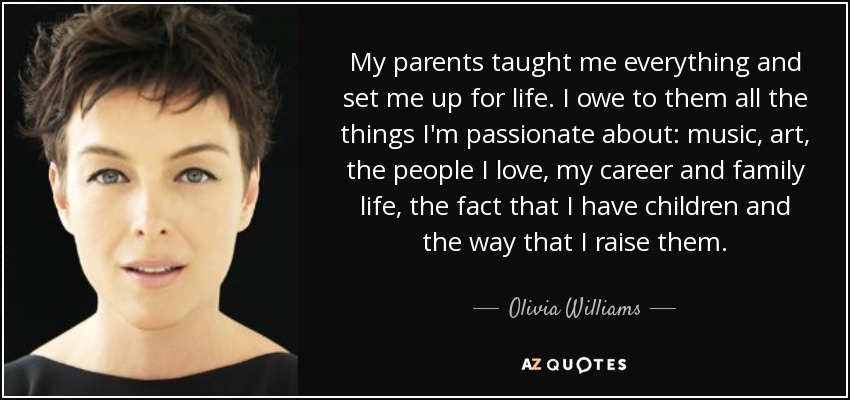 My parents taught me everything and set me up for life. I owe to them all the things I'm passionate about: music, art, the people I love, my career and family life, the fact that I have children and the way that I raise them. - Olivia Williams