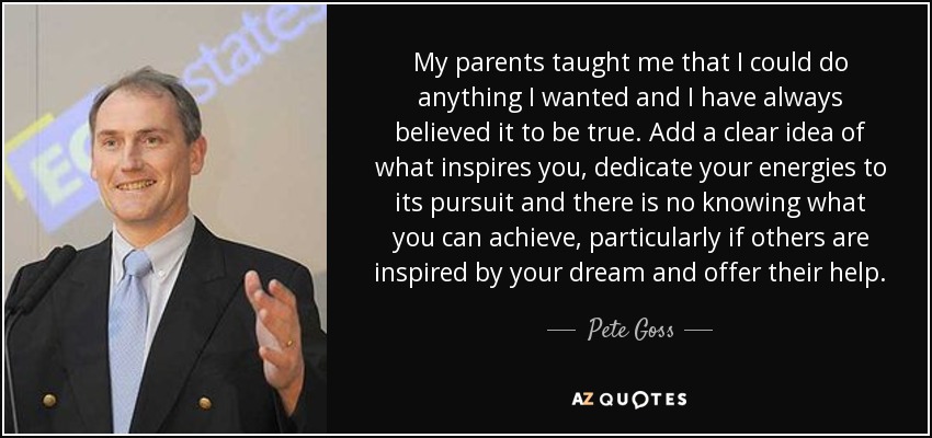 My parents taught me that I could do anything I wanted and I have always believed it to be true. Add a clear idea of what inspires you, dedicate your energies to its pursuit and there is no knowing what you can achieve, particularly if others are inspired by your dream and offer their help. - Pete Goss