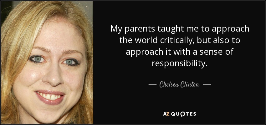 My parents taught me to approach the world critically, but also to approach it with a sense of responsibility. - Chelsea Clinton