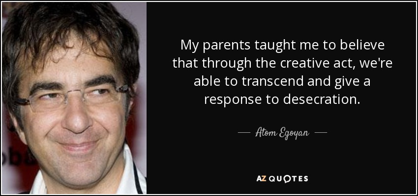 My parents taught me to believe that through the creative act, we're able to transcend and give a response to desecration. - Atom Egoyan