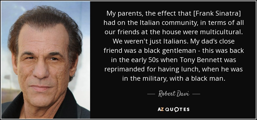 My parents, the effect that [Frank Sinatra] had on the Italian community, in terms of all our friends at the house were multicultural. We weren't just Italians. My dad's close friend was a black gentleman - this was back in the early 50s when Tony Bennett was reprimanded for having lunch, when he was in the military, with a black man. - Robert Davi