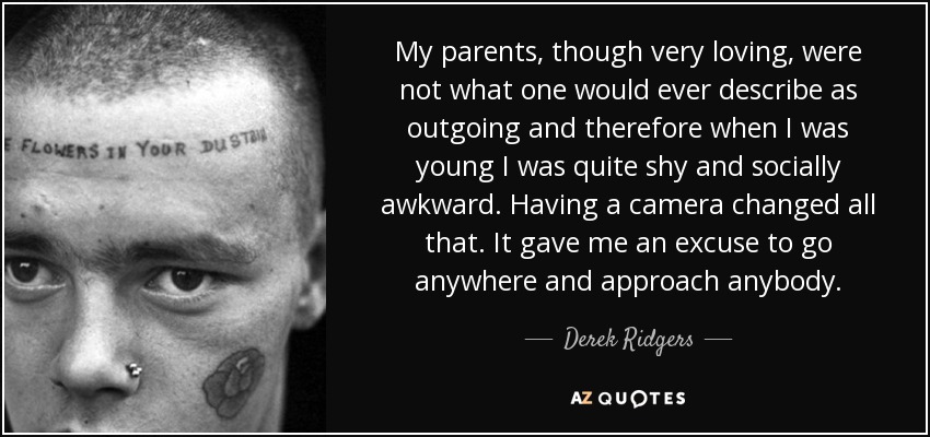 My parents, though very loving, were not what one would ever describe as outgoing and therefore when I was young I was quite shy and socially awkward. Having a camera changed all that. It gave me an excuse to go anywhere and approach anybody. - Derek Ridgers