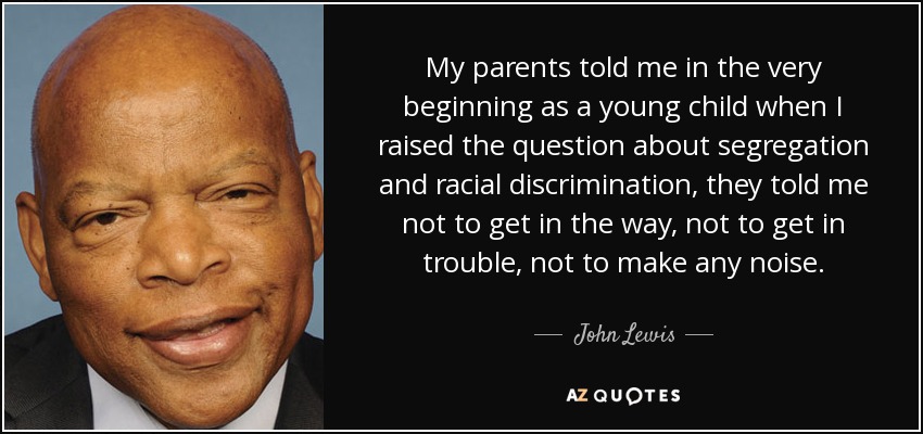 My parents told me in the very beginning as a young child when I raised the question about segregation and racial discrimination, they told me not to get in the way, not to get in trouble, not to make any noise. - John Lewis