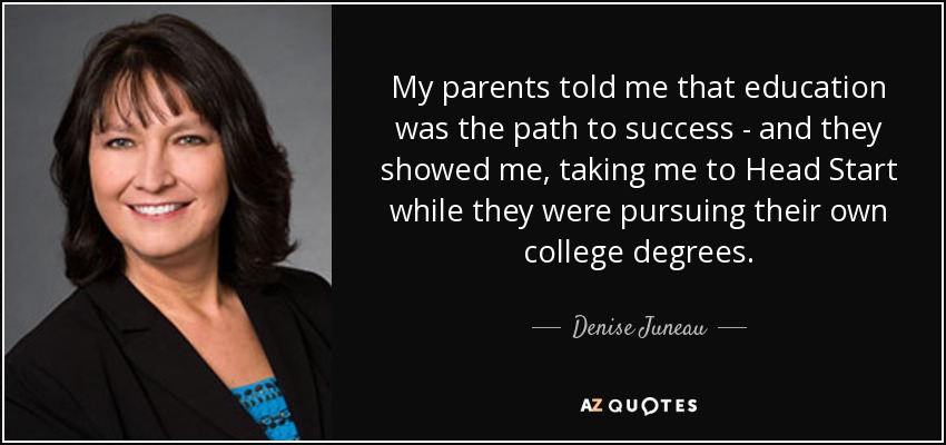 My parents told me that education was the path to success - and they showed me, taking me to Head Start while they were pursuing their own college degrees. - Denise Juneau
