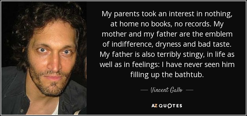 My parents took an interest in nothing, at home no books, no records. My mother and my father are the emblem of indifference, dryness and bad taste. My father is also terribly stingy, in life as well as in feelings: I have never seen him filling up the bathtub. - Vincent Gallo