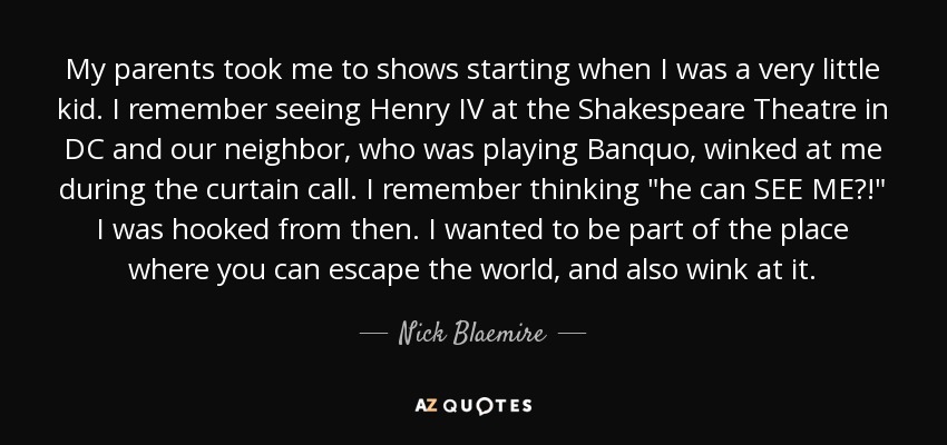 My parents took me to shows starting when I was a very little kid. I remember seeing Henry IV at the Shakespeare Theatre in DC and our neighbor, who was playing Banquo, winked at me during the curtain call. I remember thinking 