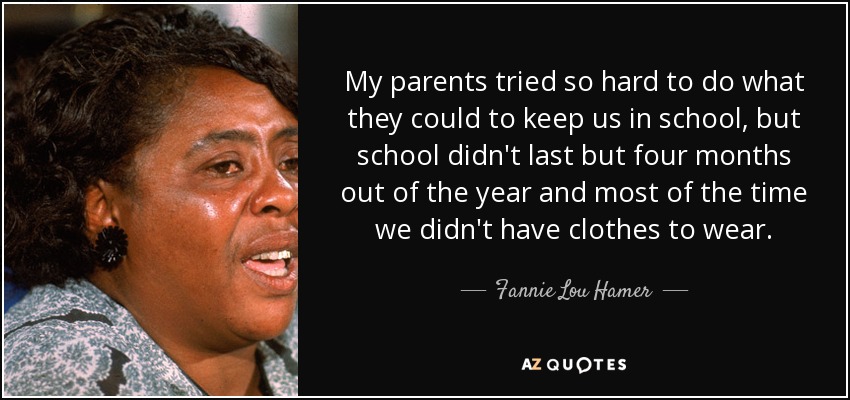 My parents tried so hard to do what they could to keep us in school, but school didn't last but four months out of the year and most of the time we didn't have clothes to wear. - Fannie Lou Hamer