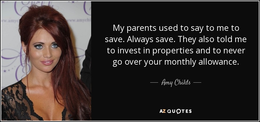 My parents used to say to me to save. Always save. They also told me to invest in properties and to never go over your monthly allowance. - Amy Childs