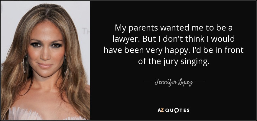 My parents wanted me to be a lawyer. But I don't think I would have been very happy. I'd be in front of the jury singing. - Jennifer Lopez