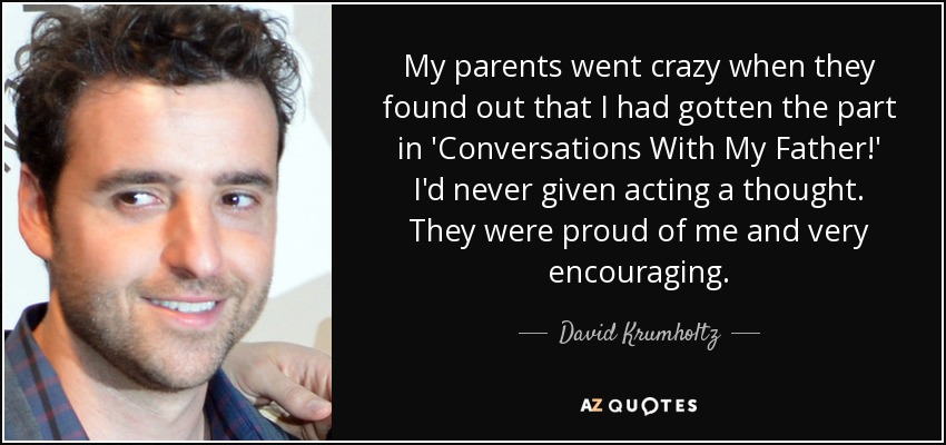 My parents went crazy when they found out that I had gotten the part in 'Conversations With My Father!' I'd never given acting a thought. They were proud of me and very encouraging. - David Krumholtz