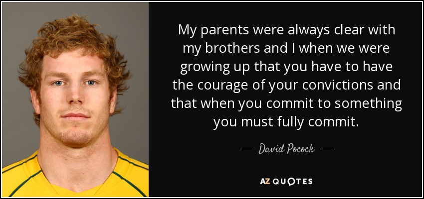 My parents were always clear with my brothers and I when we were growing up that you have to have the courage of your convictions and that when you commit to something you must fully commit. - David Pocock
