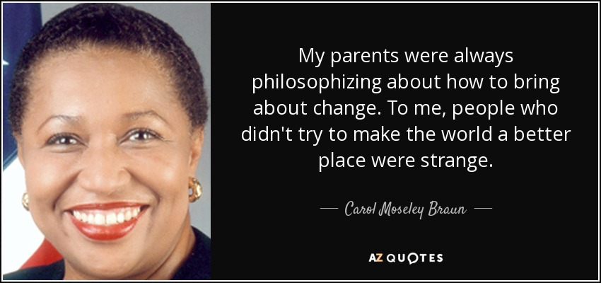 My parents were always philosophizing about how to bring about change. To me, people who didn't try to make the world a better place were strange. - Carol Moseley Braun