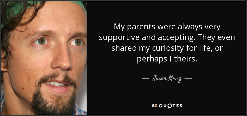 My parents were always very supportive and accepting. They even shared my curiosity for life, or perhaps I theirs. - Jason Mraz