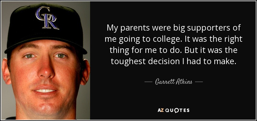My parents were big supporters of me going to college. It was the right thing for me to do. But it was the toughest decision I had to make. - Garrett Atkins