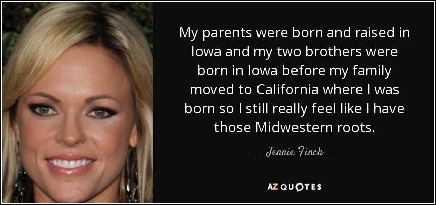 My parents were born and raised in Iowa and my two brothers were born in Iowa before my family moved to California where I was born so I still really feel like I have those Midwestern roots. - Jennie Finch