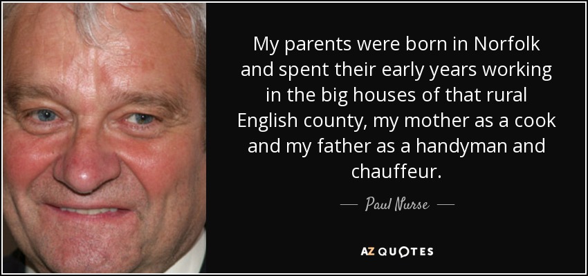 My parents were born in Norfolk and spent their early years working in the big houses of that rural English county, my mother as a cook and my father as a handyman and chauffeur. - Paul Nurse
