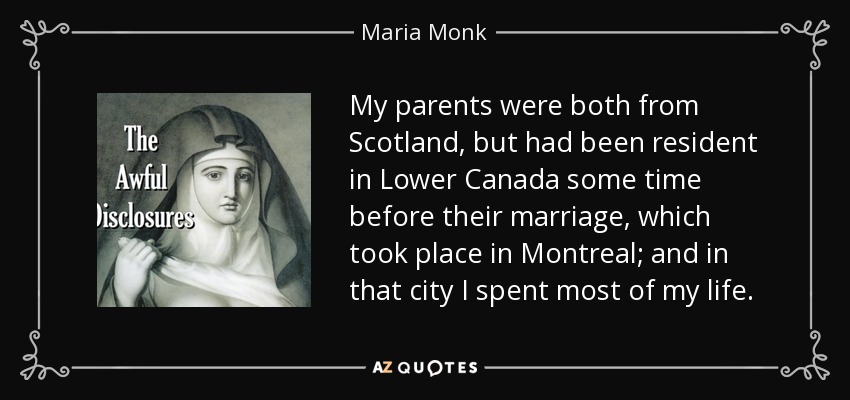 My parents were both from Scotland, but had been resident in Lower Canada some time before their marriage, which took place in Montreal; and in that city I spent most of my life. - Maria Monk