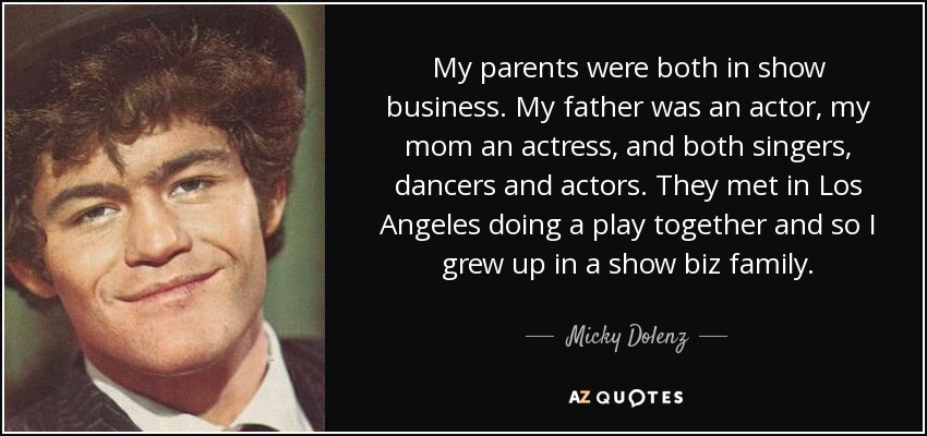 My parents were both in show business. My father was an actor, my mom an actress, and both singers, dancers and actors. They met in Los Angeles doing a play together and so I grew up in a show biz family. - Micky Dolenz