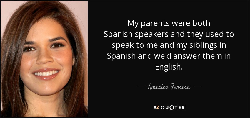 My parents were both Spanish-speakers and they used to speak to me and my siblings in Spanish and we'd answer them in English. - America Ferrera