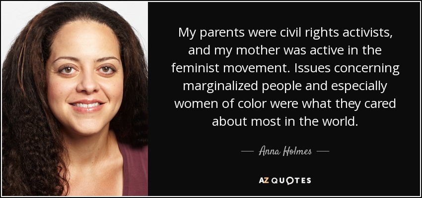 My parents were civil rights activists, and my mother was active in the feminist movement. Issues concerning marginalized people and especially women of color were what they cared about most in the world. - Anna Holmes