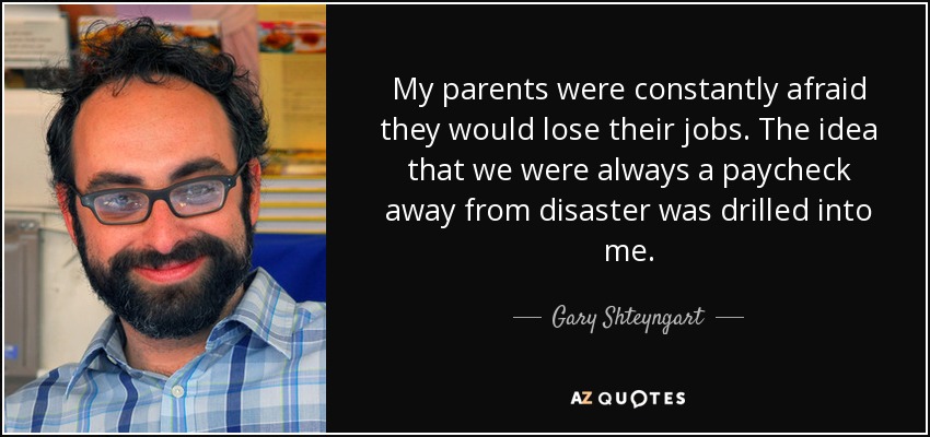 My parents were constantly afraid they would lose their jobs. The idea that we were always a paycheck away from disaster was drilled into me. - Gary Shteyngart