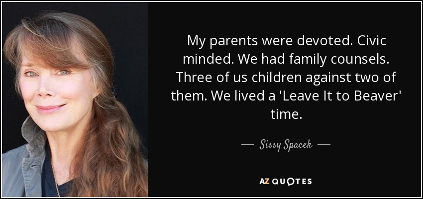 My parents were devoted. Civic minded. We had family counsels. Three of us children against two of them. We lived a 'Leave It to Beaver' time. - Sissy Spacek