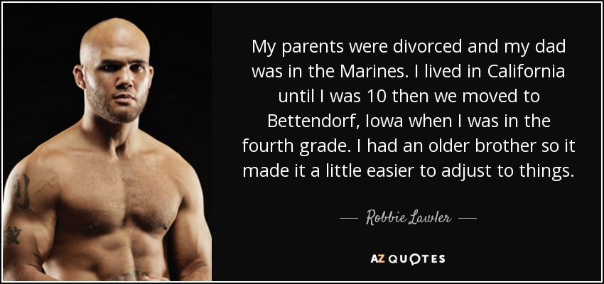 My parents were divorced and my dad was in the Marines. I lived in California until I was 10 then we moved to Bettendorf, Iowa when I was in the fourth grade. I had an older brother so it made it a little easier to adjust to things. - Robbie Lawler
